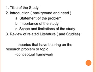 1. Tiltle of the Study
2. Introduction ( background and need )
a. Statement of the problem
b. Importance of the study
c. Scope and limitations of the study
3. Review of related Literature ( and Studies)
- theories that have bearing on the
research problem or topic
-conceptual framework
 