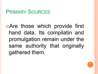 PRIMARY SOURCES
Are those which provide first
hand data. Its compilatin and
promulgation remain under the
same authority that originally
gathered them.
 