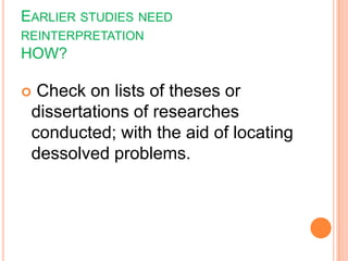 EARLIER STUDIES NEED
REINTERPRETATION
HOW?
 Check on lists of theses or
dissertations of researches
conducted; with the aid of locating
dessolved problems.
 