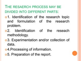 THE RESAERCH PROCESS MAY BE
DIVIDED INTO DIFFERENT PARTS:
1. Identification of the research topic
and formulation of the research
problem.
2. Identification of the reseach
methodology.
3. Experimentation and/or collection of
data.
4.Processing of information.
5. Preparation of the report.
 