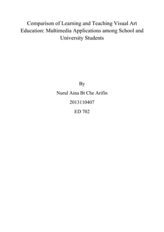 Comparison of Learning and Teaching Visual Art
Education: Multimedia Applications among School and
University Students
 
 
 
By
Nurul Aina Bt Che Arifin
2013110407
ED 702
 
 
 
 
 
 
 
 
