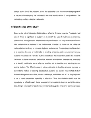sample is also one of the problems. Since the researcher uses non-random sampling which
is the purposive sampling, the samples do not have equal chances of being selected. The
materials to perform might be inadequate.
1.8 Significance of the study
Study on the role of Interactive Multimedia as a Tool to Enhance Learning Process in rural
school. There is significant of student‟s is to identify the use of multimedia in improving
performance among students whether interactive multimedia can help students to increase
their performance or decrease. If the performance increase it is prove that the interactive
multimedia is one of way to increase student‟s performance. The significance of this study
is to examine the use of multimedia in creating a learning active environment among
students in rural school. From the multimedia software that researcher used in this research
can make students active and comfortable with their environment. Besides that, this study
is to identify multimedia as an effective teaching aid in teaching and learning process
among student. The Effectiveness in using multimedia in teaching process compare to
conventional method of teaching. Besides that, students can explore new method of study
that can change their education process. Nowadays, multimedia and ICT is very important
to us to more competitive especially in education. Thus, the students would have the
opportunity to officially apply these services in their academic learning and at the same
time, it might enhance their academic performance through the innovative learning process.
 