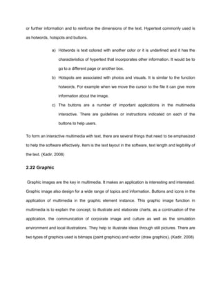 or further information and to reinforce the dimensions of the text. Hypertext commonly used is
as hotwords, hotspots and buttons.
a) Hotwords is text colored with another color or it is underlined and it has the
characteristics of hypertext that incorporates other information. It would be to
go to a different page or another box.
b) Hotspots are associated with photos and visuals. It is similar to the function
hotwords. For example when we move the cursor to the file it can give more
information about the image.
c) The buttons are a number of important applications in the multimedia
interactive. There are guidelines or instructions indicated on each of the
buttons to help users.
To form an interactive multimedia with text, there are several things that need to be emphasized
to help the software effectively. Item is the text layout in the software, text length and legibility of
the text. (Kadir, 2008)
2.22 Graphic
Graphic images are the key in multimedia. It makes an application is interesting and interested.
Graphic image also design for a wide range of topics and information. Buttons and icons in the
application of multimedia in the graphic element instance. This graphic image function in
multimedia is to explain the concept, to illustrate and elaborate charts, as a continuation of the
application, the communication of corporate image and culture as well as the simulation
environment and local illustrations. They help to illustrate ideas through still pictures. There are
two types of graphics used is bitmaps (paint graphics) and vector (draw graphics). (Kadir, 2008)
 