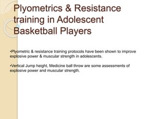 Plyometrics & Resistance
training in Adolescent
Basketball Players
•Plyometric & resistance training protocols have been shown to improve
explosive power & muscular strength in adolescents.
•Vertical Jump height, Medicine ball throw are some assessments of
explosive power and muscular strength.
 