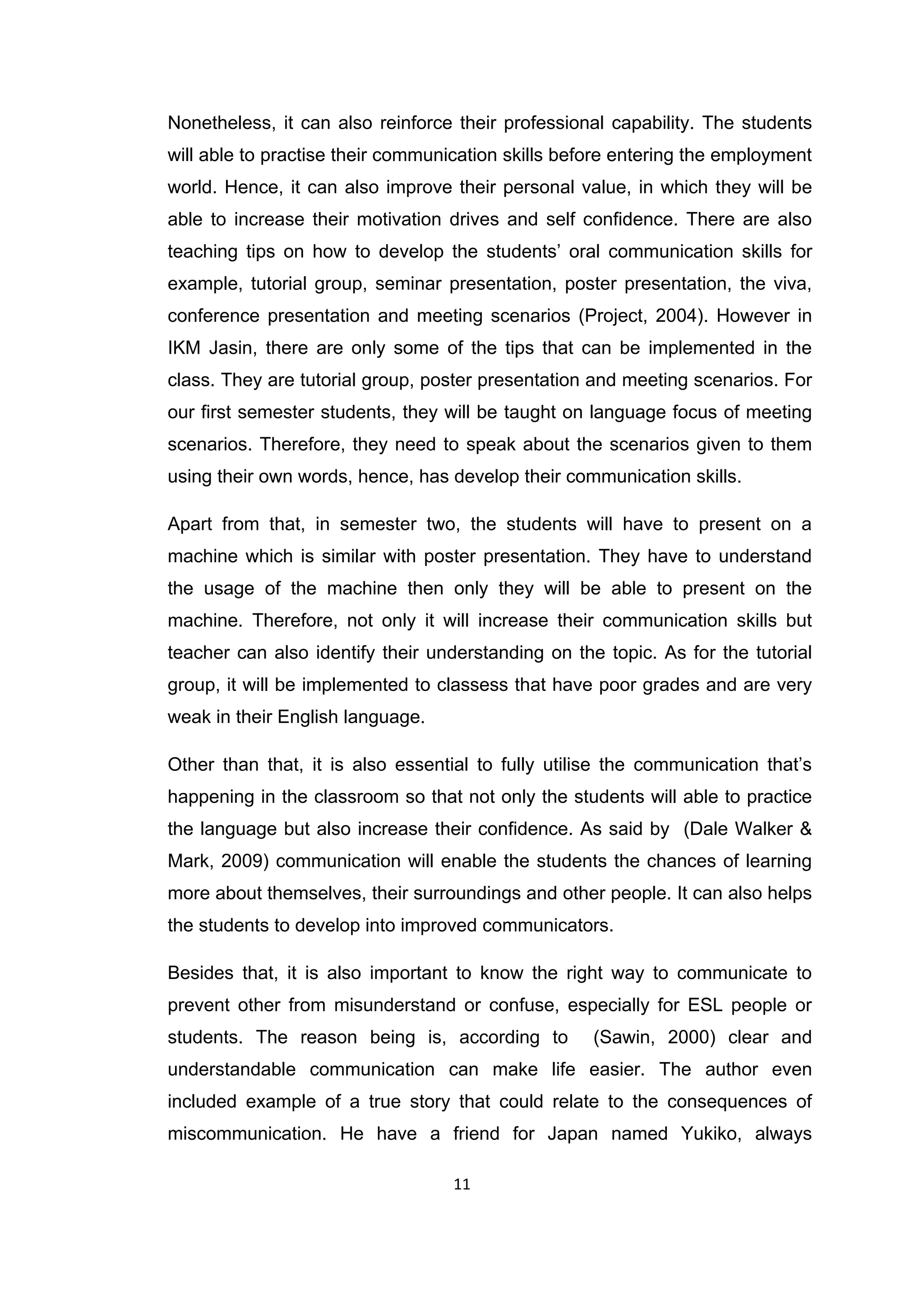 11
Nonetheless, it can also reinforce their professional capability. The students
will able to practise their communication skills before entering the employment
world. Hence, it can also improve their personal value, in which they will be
able to increase their motivation drives and self confidence. There are also
teaching tips on how to develop the students‟ oral communication skills for
example, tutorial group, seminar presentation, poster presentation, the viva,
conference presentation and meeting scenarios (Project, 2004). However in
IKM Jasin, there are only some of the tips that can be implemented in the
class. They are tutorial group, poster presentation and meeting scenarios. For
our first semester students, they will be taught on language focus of meeting
scenarios. Therefore, they need to speak about the scenarios given to them
using their own words, hence, has develop their communication skills.
Apart from that, in semester two, the students will have to present on a
machine which is similar with poster presentation. They have to understand
the usage of the machine then only they will be able to present on the
machine. Therefore, not only it will increase their communication skills but
teacher can also identify their understanding on the topic. As for the tutorial
group, it will be implemented to classess that have poor grades and are very
weak in their English language.
Other than that, it is also essential to fully utilise the communication that‟s
happening in the classroom so that not only the students will able to practice
the language but also increase their confidence. As said by (Dale Walker &
Mark, 2009) communication will enable the students the chances of learning
more about themselves, their surroundings and other people. It can also helps
the students to develop into improved communicators.
Besides that, it is also important to know the right way to communicate to
prevent other from misunderstand or confuse, especially for ESL people or
students. The reason being is, according to (Sawin, 2000) clear and
understandable communication can make life easier. The author even
included example of a true story that could relate to the consequences of
miscommunication. He have a friend for Japan named Yukiko, always
 