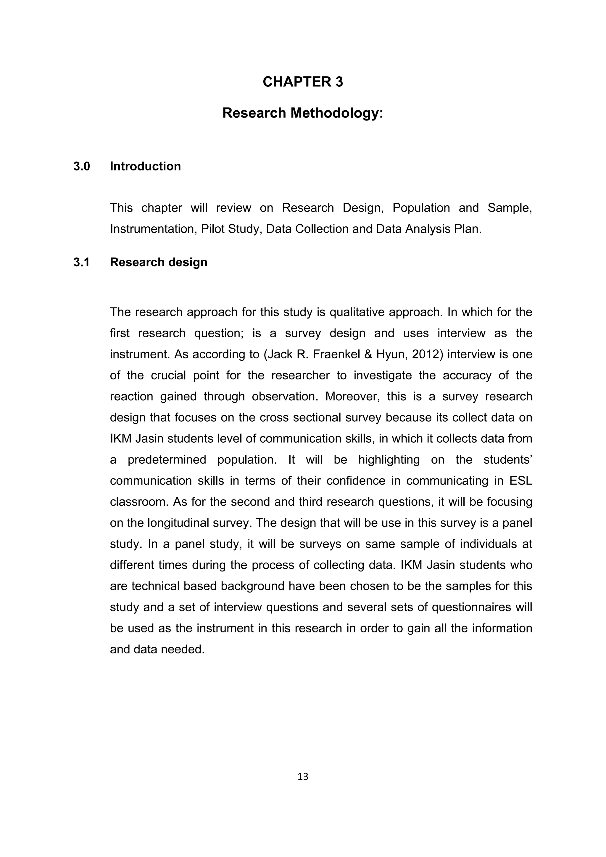 13
CHAPTER 3
Research Methodology:
3.0 Introduction
This chapter will review on Research Design, Population and Sample,
Instrumentation, Pilot Study, Data Collection and Data Analysis Plan.
3.1 Research design
The research approach for this study is qualitative approach. In which for the
first research question; is a survey design and uses interview as the
instrument. As according to (Jack R. Fraenkel & Hyun, 2012) interview is one
of the crucial point for the researcher to investigate the accuracy of the
reaction gained through observation. Moreover, this is a survey research
design that focuses on the cross sectional survey because its collect data on
IKM Jasin students level of communication skills, in which it collects data from
a predetermined population. It will be highlighting on the students‟
communication skills in terms of their confidence in communicating in ESL
classroom. As for the second and third research questions, it will be focusing
on the longitudinal survey. The design that will be use in this survey is a panel
study. In a panel study, it will be surveys on same sample of individuals at
different times during the process of collecting data. IKM Jasin students who
are technical based background have been chosen to be the samples for this
study and a set of interview questions and several sets of questionnaires will
be used as the instrument in this research in order to gain all the information
and data needed.
 