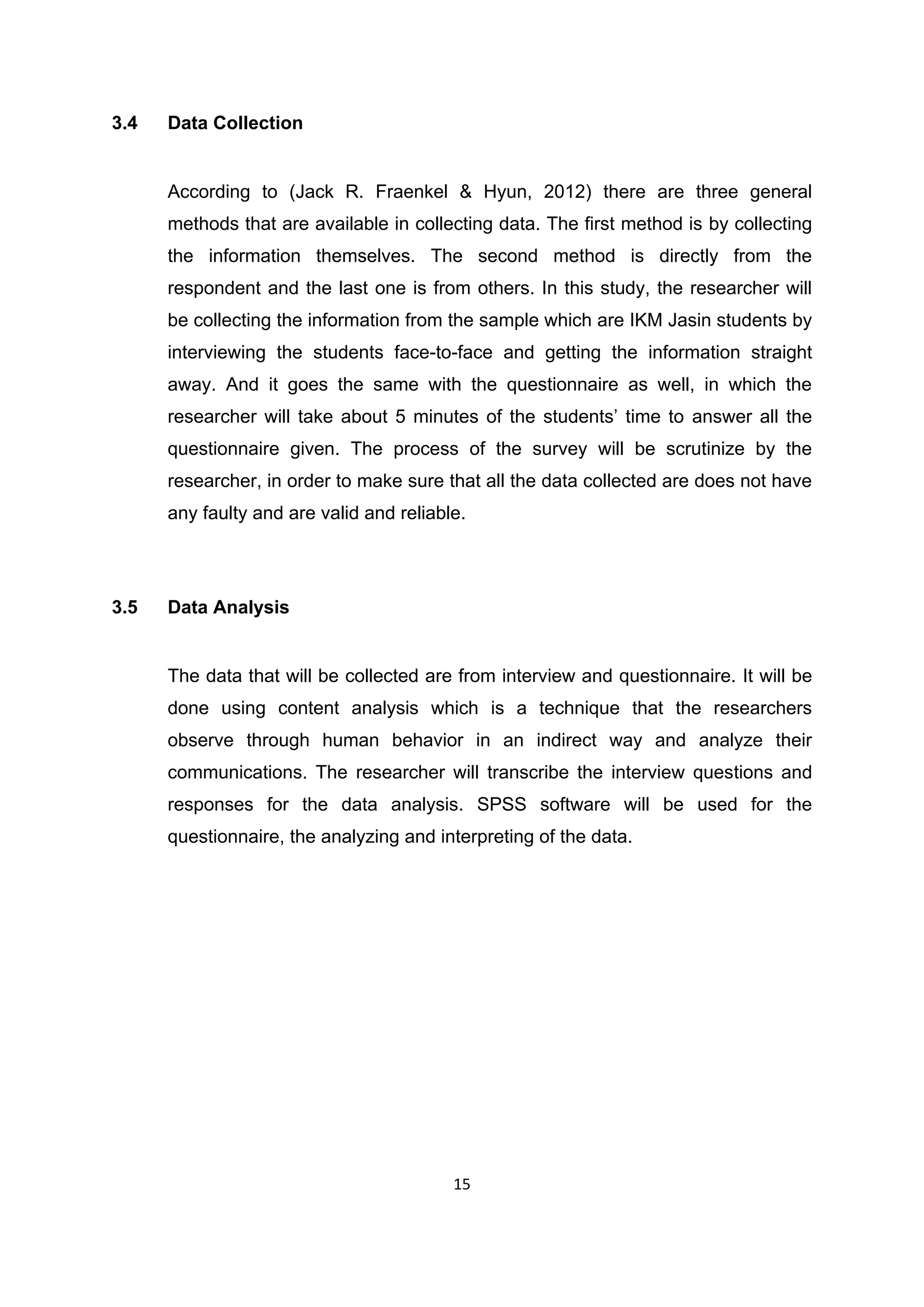15
3.4 Data Collection
According to (Jack R. Fraenkel & Hyun, 2012) there are three general
methods that are available in collecting data. The first method is by collecting
the information themselves. The second method is directly from the
respondent and the last one is from others. In this study, the researcher will
be collecting the information from the sample which are IKM Jasin students by
interviewing the students face-to-face and getting the information straight
away. And it goes the same with the questionnaire as well, in which the
researcher will take about 5 minutes of the students‟ time to answer all the
questionnaire given. The process of the survey will be scrutinize by the
researcher, in order to make sure that all the data collected are does not have
any faulty and are valid and reliable.
3.5 Data Analysis
The data that will be collected are from interview and questionnaire. It will be
done using content analysis which is a technique that the researchers
observe through human behavior in an indirect way and analyze their
communications. The researcher will transcribe the interview questions and
responses for the data analysis. SPSS software will be used for the
questionnaire, the analyzing and interpreting of the data.
 