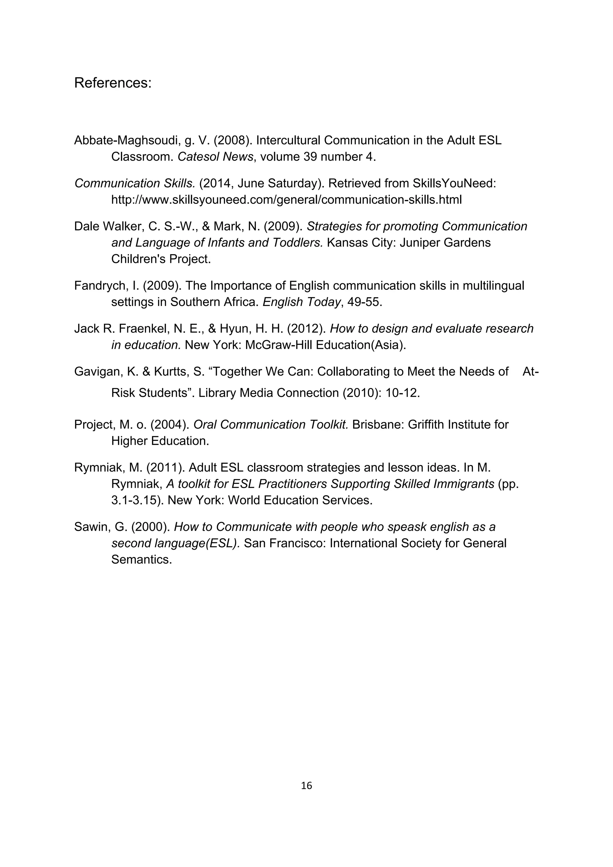 16
References:
Abbate-Maghsoudi, g. V. (2008). Intercultural Communication in the Adult ESL
Classroom. Catesol News, volume 39 number 4.
Communication Skills. (2014, June Saturday). Retrieved from SkillsYouNeed:
http://www.skillsyouneed.com/general/communication-skills.html
Dale Walker, C. S.-W., & Mark, N. (2009). Strategies for promoting Communication
and Language of Infants and Toddlers. Kansas City: Juniper Gardens
Children's Project.
Fandrych, I. (2009). The Importance of English communication skills in multilingual
settings in Southern Africa. English Today, 49-55.
Jack R. Fraenkel, N. E., & Hyun, H. H. (2012). How to design and evaluate research
in education. New York: McGraw-Hill Education(Asia).
Gavigan, K. & Kurtts, S. “Together We Can: Collaborating to Meet the Needs of At-
Risk Students”. Library Media Connection (2010): 10-12.
Project, M. o. (2004). Oral Communication Toolkit. Brisbane: Griffith Institute for
Higher Education.
Rymniak, M. (2011). Adult ESL classroom strategies and lesson ideas. In M.
Rymniak, A toolkit for ESL Practitioners Supporting Skilled Immigrants (pp.
3.1-3.15). New York: World Education Services.
Sawin, G. (2000). How to Communicate with people who speask english as a
second language(ESL). San Francisco: International Society for General
Semantics.
 