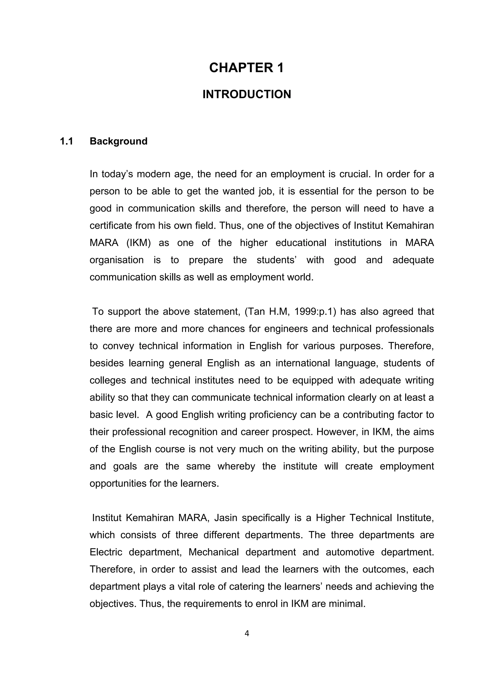 4
CHAPTER 1
INTRODUCTION
1.1 Background
In today‟s modern age, the need for an employment is crucial. In order for a
person to be able to get the wanted job, it is essential for the person to be
good in communication skills and therefore, the person will need to have a
certificate from his own field. Thus, one of the objectives of Institut Kemahiran
MARA (IKM) as one of the higher educational institutions in MARA
organisation is to prepare the students‟ with good and adequate
communication skills as well as employment world.
To support the above statement, (Tan H.M, 1999:p.1) has also agreed that
there are more and more chances for engineers and technical professionals
to convey technical information in English for various purposes. Therefore,
besides learning general English as an international language, students of
colleges and technical institutes need to be equipped with adequate writing
ability so that they can communicate technical information clearly on at least a
basic level. A good English writing proficiency can be a contributing factor to
their professional recognition and career prospect. However, in IKM, the aims
of the English course is not very much on the writing ability, but the purpose
and goals are the same whereby the institute will create employment
opportunities for the learners.
Institut Kemahiran MARA, Jasin specifically is a Higher Technical Institute,
which consists of three different departments. The three departments are
Electric department, Mechanical department and automotive department.
Therefore, in order to assist and lead the learners with the outcomes, each
department plays a vital role of catering the learners‟ needs and achieving the
objectives. Thus, the requirements to enrol in IKM are minimal.
 
