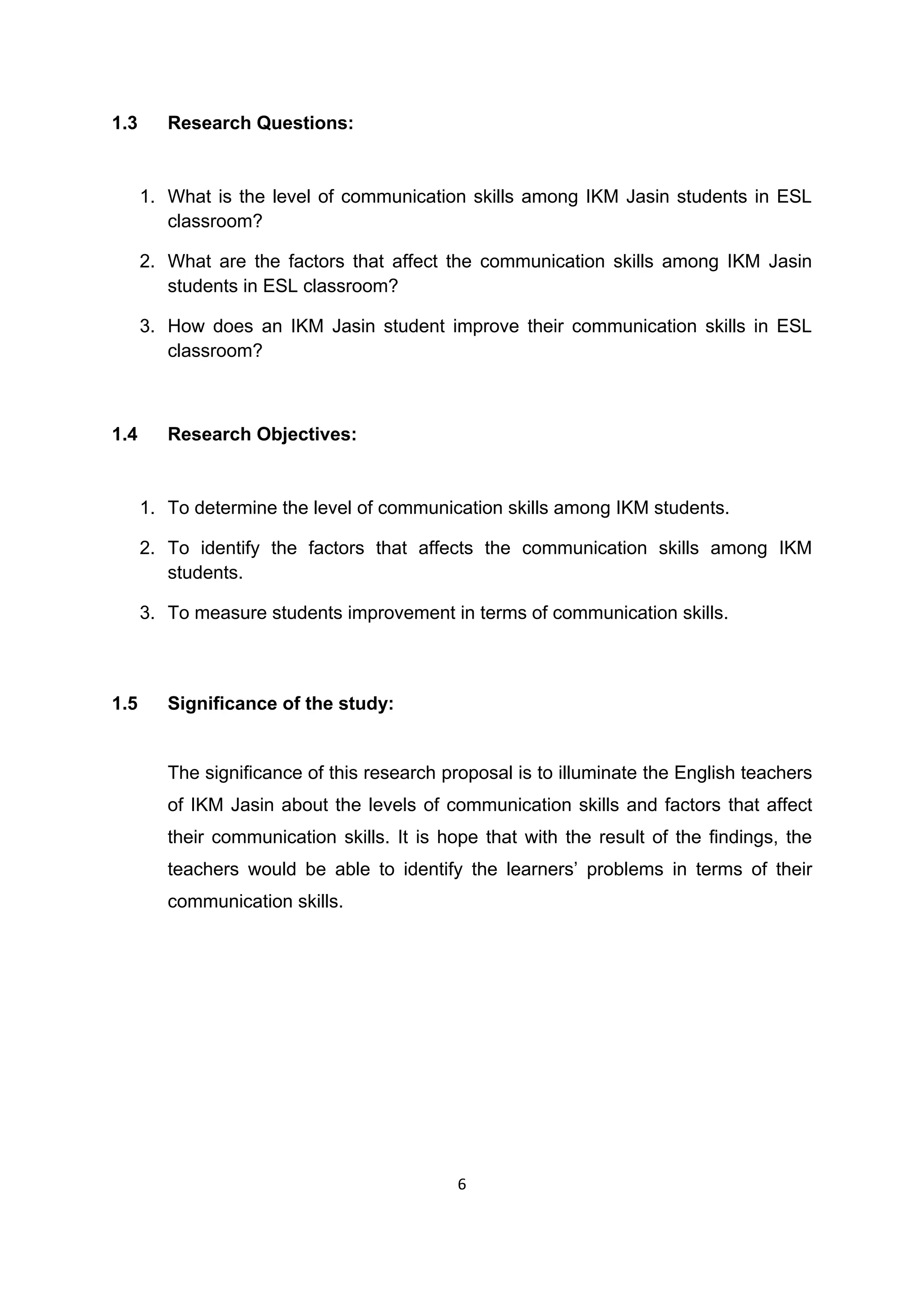 6
1.3 Research Questions:
1. What is the level of communication skills among IKM Jasin students in ESL
classroom?
2. What are the factors that affect the communication skills among IKM Jasin
students in ESL classroom?
3. How does an IKM Jasin student improve their communication skills in ESL
classroom?
1.4 Research Objectives:
1. To determine the level of communication skills among IKM students.
2. To identify the factors that affects the communication skills among IKM
students.
3. To measure students improvement in terms of communication skills.
1.5 Significance of the study:
The significance of this research proposal is to illuminate the English teachers
of IKM Jasin about the levels of communication skills and factors that affect
their communication skills. It is hope that with the result of the findings, the
teachers would be able to identify the learners‟ problems in terms of their
communication skills.
 