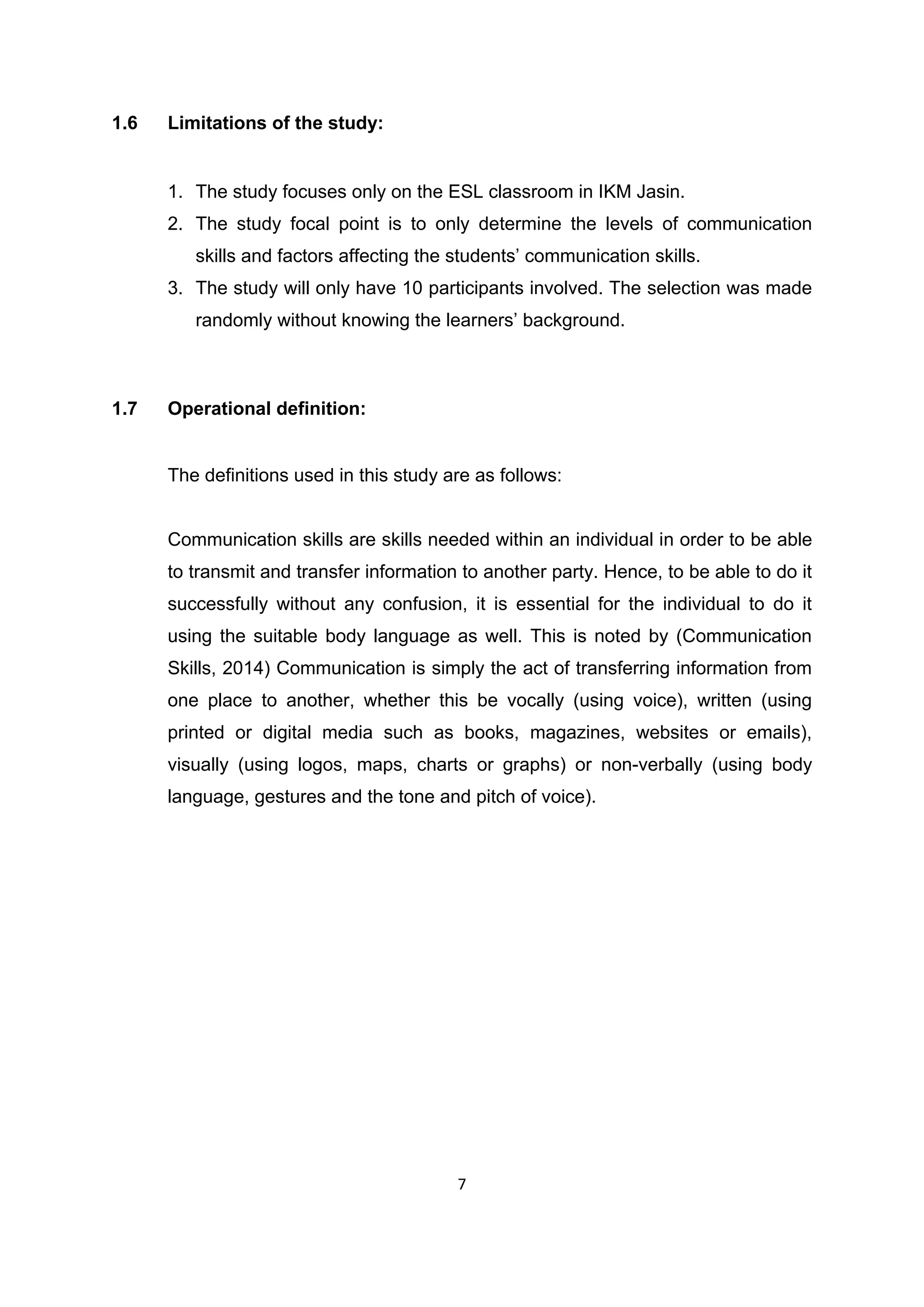 7
1.6 Limitations of the study:
1. The study focuses only on the ESL classroom in IKM Jasin.
2. The study focal point is to only determine the levels of communication
skills and factors affecting the students‟ communication skills.
3. The study will only have 10 participants involved. The selection was made
randomly without knowing the learners‟ background.
1.7 Operational definition:
The definitions used in this study are as follows:
Communication skills are skills needed within an individual in order to be able
to transmit and transfer information to another party. Hence, to be able to do it
successfully without any confusion, it is essential for the individual to do it
using the suitable body language as well. This is noted by (Communication
Skills, 2014) Communication is simply the act of transferring information from
one place to another, whether this be vocally (using voice), written (using
printed or digital media such as books, magazines, websites or emails),
visually (using logos, maps, charts or graphs) or non-verbally (using body
language, gestures and the tone and pitch of voice).
 