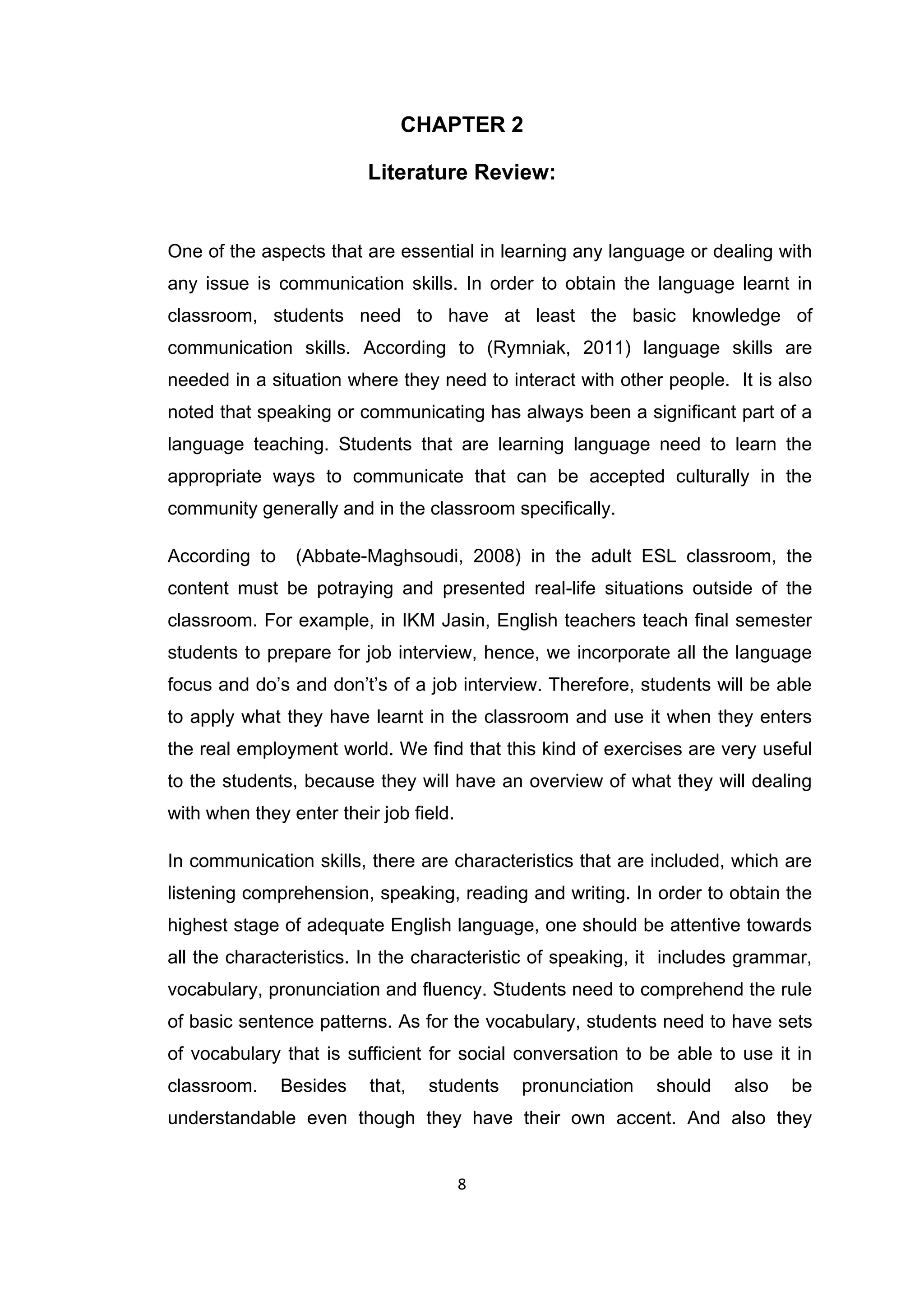 8
CHAPTER 2
Literature Review:
One of the aspects that are essential in learning any language or dealing with
any issue is communication skills. In order to obtain the language learnt in
classroom, students need to have at least the basic knowledge of
communication skills. According to (Rymniak, 2011) language skills are
needed in a situation where they need to interact with other people. It is also
noted that speaking or communicating has always been a significant part of a
language teaching. Students that are learning language need to learn the
appropriate ways to communicate that can be accepted culturally in the
community generally and in the classroom specifically.
According to (Abbate-Maghsoudi, 2008) in the adult ESL classroom, the
content must be potraying and presented real-life situations outside of the
classroom. For example, in IKM Jasin, English teachers teach final semester
students to prepare for job interview, hence, we incorporate all the language
focus and do‟s and don‟t‟s of a job interview. Therefore, students will be able
to apply what they have learnt in the classroom and use it when they enters
the real employment world. We find that this kind of exercises are very useful
to the students, because they will have an overview of what they will dealing
with when they enter their job field.
In communication skills, there are characteristics that are included, which are
listening comprehension, speaking, reading and writing. In order to obtain the
highest stage of adequate English language, one should be attentive towards
all the characteristics. In the characteristic of speaking, it includes grammar,
vocabulary, pronunciation and fluency. Students need to comprehend the rule
of basic sentence patterns. As for the vocabulary, students need to have sets
of vocabulary that is sufficient for social conversation to be able to use it in
classroom. Besides that, students pronunciation should also be
understandable even though they have their own accent. And also they
 