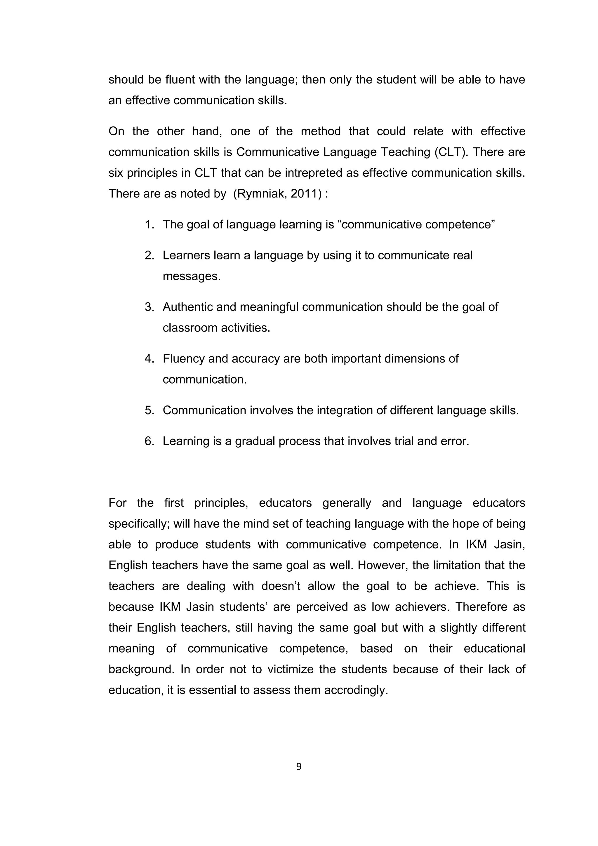 9
should be fluent with the language; then only the student will be able to have
an effective communication skills.
On the other hand, one of the method that could relate with effective
communication skills is Communicative Language Teaching (CLT). There are
six principles in CLT that can be intrepreted as effective communication skills.
There are as noted by (Rymniak, 2011) :
1. The goal of language learning is “communicative competence”
2. Learners learn a language by using it to communicate real
messages.
3. Authentic and meaningful communication should be the goal of
classroom activities.
4. Fluency and accuracy are both important dimensions of
communication.
5. Communication involves the integration of different language skills.
6. Learning is a gradual process that involves trial and error.
For the first principles, educators generally and language educators
specifically; will have the mind set of teaching language with the hope of being
able to produce students with communicative competence. In IKM Jasin,
English teachers have the same goal as well. However, the limitation that the
teachers are dealing with doesn‟t allow the goal to be achieve. This is
because IKM Jasin students‟ are perceived as low achievers. Therefore as
their English teachers, still having the same goal but with a slightly different
meaning of communicative competence, based on their educational
background. In order not to victimize the students because of their lack of
education, it is essential to assess them accrodingly.
 