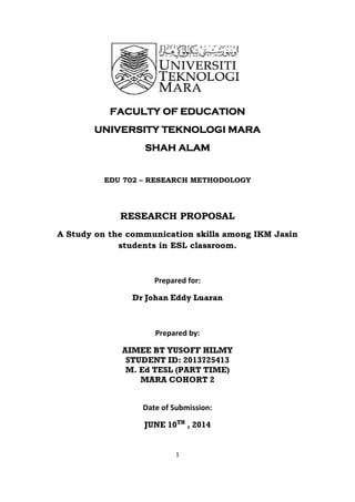 1
FACULTY OF EDUCATION
UNIVERSITY TEKNOLOGI MARA
SHAH ALAM
EDU 702 – RESEARCH METHODOLOGY
RESEARCH PROPOSAL
A Study on the communication skills among IKM Jasin
students in ESL classroom.
Prepared for:
Dr Johan Eddy Luaran
Prepared by:
AIMEE BT YUSOFF HILMY
STUDENT ID: 2013725413
M. Ed TESL (PART TIME)
MARA COHORT 2
Date of Submission:
JUNE 10TH
, 2014
 