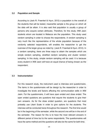 14
3.2 Population and Sample
According to (Jack R. Fraenkel & Hyun, 2012) a population is the overall of
the students that will be tested, meanwhile sample is the group on which all
the data will be attain. It is also said that population is usually a group of
persons who acquire certain attributes. Therefore, for this study; IKM Jasin
students whom are located in Malacca are the population. This study used
random sampling in order to choose the respondents. A random sampling is
very much like the representative of the whole population because of the
randomly selected respondents, will enables the researcher to get the
overview of the larger group as noted by (Jack R. Fraenkel & Hyun, 2012). In
a random sampling, there are three ways to obtain the samples which are
simple random sampling, stratified random sampling and cluster random
sampling. In this study, simple random sampling will be used. It is because
every student in IKM Jasin will have an equal chance of being chosen as the
respondent.
3.3 Instrumentation
For this research study, the instrument used is interview and questionnaire.
The items in the questionnaire will be design by the researcher in order to
investigate the levels and factors affecting the communication skills in IKM
Jasin. For the questionnaire, it will have open ended and close ended. The
open ended questions are questions that require the students to give their
own answers. As for the close ended question, are questions that most
probably use Likert Scale in order to give options for the students. The
interview will be conducted twice throughout the research. The first time would
be in the beginning of the semester, while the second one will be in the end of
the semester. The reason for this is to have the most relevant answers in
different period of time but to the same respondents. The questionnaires will
have the same method and the questions will also be the same for both time.
 