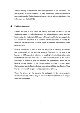 5
Hence, majority of the students have been perceived as low achievers. , and
are regarded as at-risk students, as they encompass these characteristics;
poor reading skills, English language learners, bored with school (Jones,2006
in Gavigan and Kurtts,2010).
1.2 Problem statement:
English teachers in IKM Jasin are having difficulties on how to get the
students engaged in the English lesson. It is believed that no matter how hard
teachers try, the students in IKM Jasin will have the difficulty to engage in the
ESL classroom. Therefore, it is essential for the researcher to identify the
skills that are needed in the students, hence, suitable for the difference needs
of the students.
In order for learners to enrol in IKM, the weightage of the entry requirement
are focusing only on the technical subjects. Therefore, in the case of the
learners in IKM Jasin, their intention of enrolling in the institute is to master
the hands on technical skills only. The learners are not aware of the courses
they need to attend in order to complete the programme, which are the
general studies courses. In the general studies courses includes English,
Mathematics, Islamic Studies, Entrepreneurship and Malaysian Studies. Thus,
they are not mentally prepared for courses related to theory.
Thus, the drives for the students to participate in the communication
classroom are very limited. They do not have the motivation drives to engage
in the ESL classroom.
 