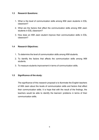6
1.3 Research Questions:
1. What is the level of communication skills among IKM Jasin students in ESL
classroom?
2. What are the factors that affect the communication skills among IKM Jasin
students in ESL classroom?
3. How does an IKM Jasin student improve their communication skills in ESL
classroom?
1.4 Research Objectives:
1. To determine the level of communication skills among IKM students.
2. To identify the factors that affects the communication skills among IKM
students.
3. To measure students improvement in terms of communication skills.
1.5 Significance of the study:
The significance of this research proposal is to illuminate the English teachers
of IKM Jasin about the levels of communication skills and factors that affect
their communication skills. It is hope that with the result of the findings, the
teachers would be able to identify the learners‟ problems in terms of their
communication skills.
 