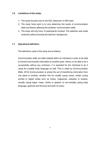 7
1.6 Limitations of the study:
1. The study focuses only on the ESL classroom in IKM Jasin.
2. The study focal point is to only determine the levels of communication
skills and factors affecting the students‟ communication skills.
3. The study will only have 10 participants involved. The selection was made
randomly without knowing the learners‟ background.
1.7 Operational definition:
The definitions used in this study are as follows:
Communication skills are skills needed within an individual in order to be able
to transmit and transfer information to another party. Hence, to be able to do it
successfully without any confusion, it is essential for the individual to do it
using the suitable body language as well. This is noted by (Communication
Skills, 2014) Communication is simply the act of transferring information from
one place to another, whether this be vocally (using voice), written (using
printed or digital media such as books, magazines, websites or emails),
visually (using logos, maps, charts or graphs) or non-verbally (using body
language, gestures and the tone and pitch of voice).
 