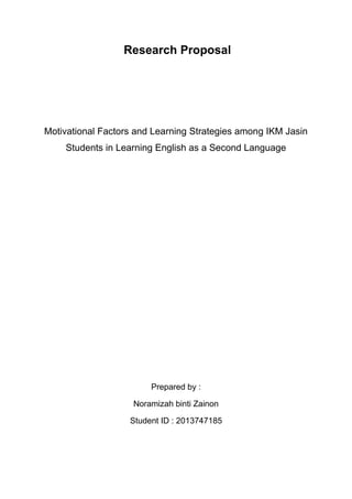 Research Proposal
Motivational Factors and Learning Strategies among IKM Jasin
Students in Learning English as a Second Language
Prepared by :
Noramizah binti Zainon
Student ID : 2013747185
 