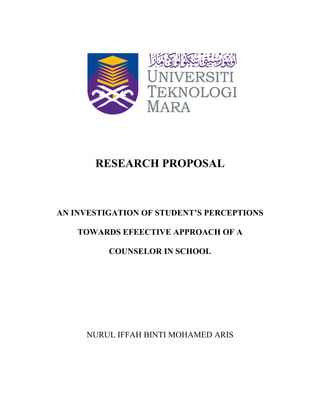 RESEARCH PROPOSAL
AN INVESTIGATION OF STUDENT’S PERCEPTIONS
TOWARDS EFEECTIVE APPROACH OF A
COUNSELOR IN SCHOOL
NURUL IFFAH BINTI MOHAMED ARIS
 