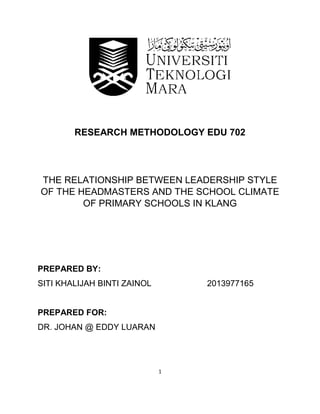 1
RESEARCH METHODOLOGY EDU 702
THE RELATIONSHIP BETWEEN LEADERSHIP STYLE
OF THE HEADMASTERS AND THE SCHOOL CLIMATE
OF PRIMARY SCHOOLS IN KLANG
PREPARED BY:
SITI KHALIJAH BINTI ZAINOL 2013977165
PREPARED FOR:
DR. JOHAN @ EDDY LUARAN
 