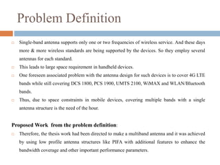 Problem Definition
 Single-band antenna supports only one or two frequencies of wireless service. And these days
more & more wireless standards are being supported by the devices. So they employ several
antennas for each standard.
 This leads to large space requirement in handheld devices.
 One foreseen associated problem with the antenna design for such devices is to cover 4G LTE
bands while still covering DCS 1800, PCS 1900, UMTS 2100, WiMAX and WLAN/Bluetooth
bands.
 Thus, due to space constraints in mobile devices, covering multiple bands with a single
antenna structure is the need of the hour.
Proposed Work from the problem definition:
 Therefore, the thesis work had been directed to make a multiband antenna and it was achieved
by using low profile antenna structures like PIFA with additional features to enhance the
bandwidth coverage and other important performance parameters.
 