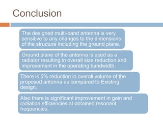 Conclusion
The designed multi-band antenna is very
sensitive to any changes to the dimensions
of the structure including the ground plane.
Ground plane of the antenna is used as a
radiator resulting in overall size reduction and
improvement in the operating bandwidth.
There is 5% reduction in overall volume of the
proposed antenna as compared to Existing
design.
Also there is significant improvement in gain and
radiation efficiencies at obtained resonant
frequencies.
 