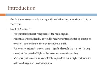 Introduction
 An Antenna converts electromagnetic radiation into electric current, or
vice versa.
 Need of Antenna :
 For transmission and reception of the radio signal.
 Antennas are required by any radio receiver or transmitter to couple its
electrical connection to the electromagnetic field.
 For electromagnetic waves carry signals through the air (or through
space) at the speed of light with almost no transmission loss.
 Wireless performance is completely dependent on a high performance
antenna design and implementation.
 