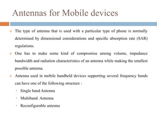 Antennas for Mobile devices
 The type of antenna that is used with a particular type of phone is normally
determined by dimensional considerations and speciﬁc absorption rate (SAR)
regulations.
 One has to make some kind of compromise among volume, impedance
bandwidth and radiation characteristics of an antenna while making the smallest
possible antenna.
 Antenna used in mobile handheld devices supporting several frequency bands
can have one of the following structure :
• Single band Antenna
• Multiband Antenna
• Reconfigurable antenna
 