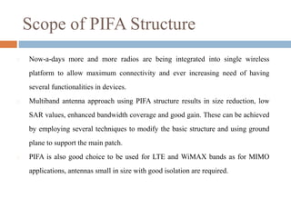 Scope of PIFA Structure
 Now-a-days more and more radios are being integrated into single wireless
platform to allow maximum connectivity and ever increasing need of having
several functionalities in devices.
 Multiband antenna approach using PIFA structure results in size reduction, low
SAR values, enhanced bandwidth coverage and good gain. These can be achieved
by employing several techniques to modify the basic structure and using ground
plane to support the main patch.
 PIFA is also good choice to be used for LTE and WiMAX bands as for MIMO
applications, antennas small in size with good isolation are required.
 