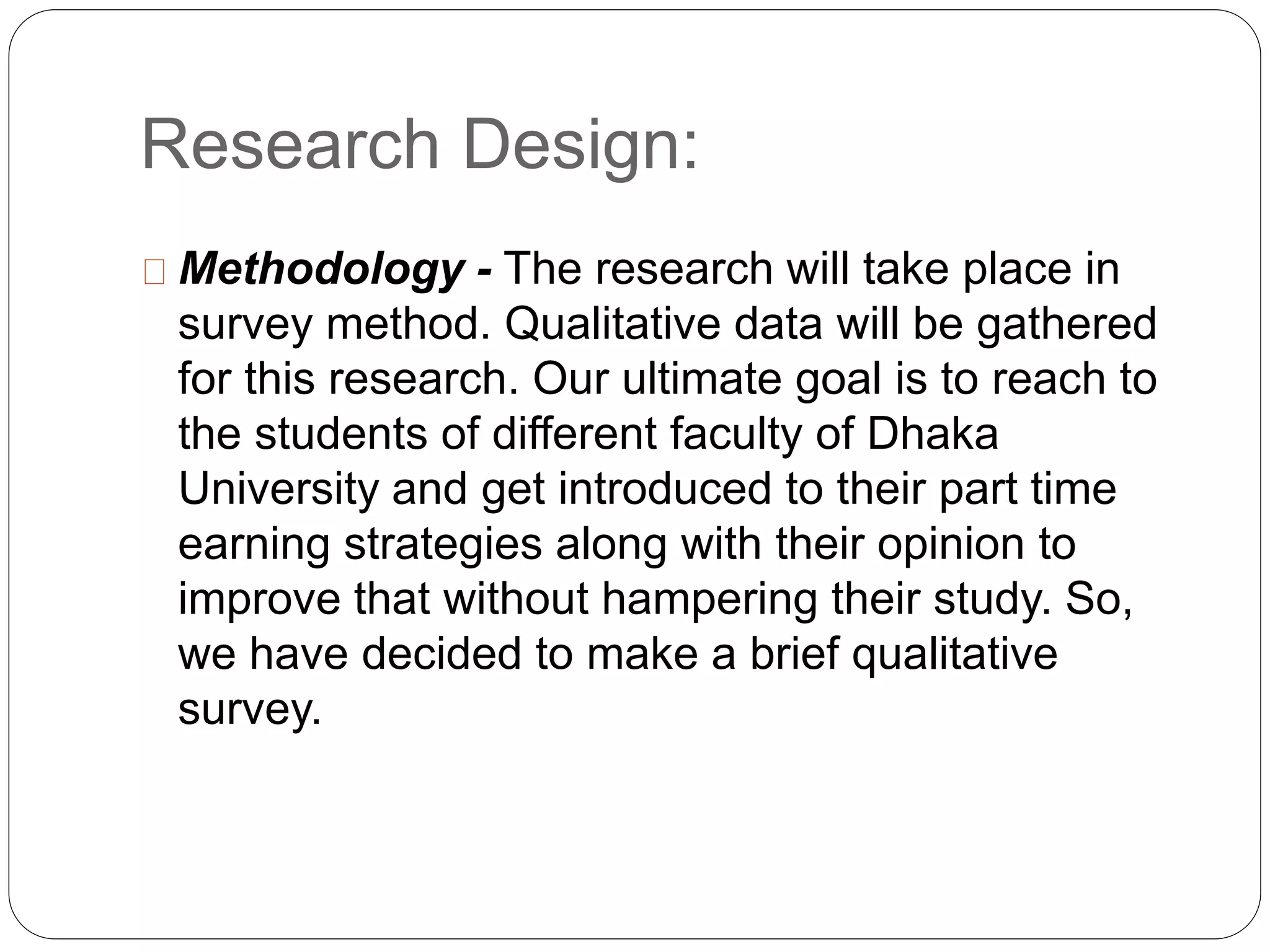 Research Design: 
Methodology - The research will take place in 
survey method. Qualitative data will be gathered 
for this research. Our ultimate goal is to reach to 
the students of different faculty of Dhaka 
University and get introduced to their part time 
earning strategies along with their opinion to 
improve that without hampering their study. So, 
we have decided to make a brief qualitative 
survey. 
 