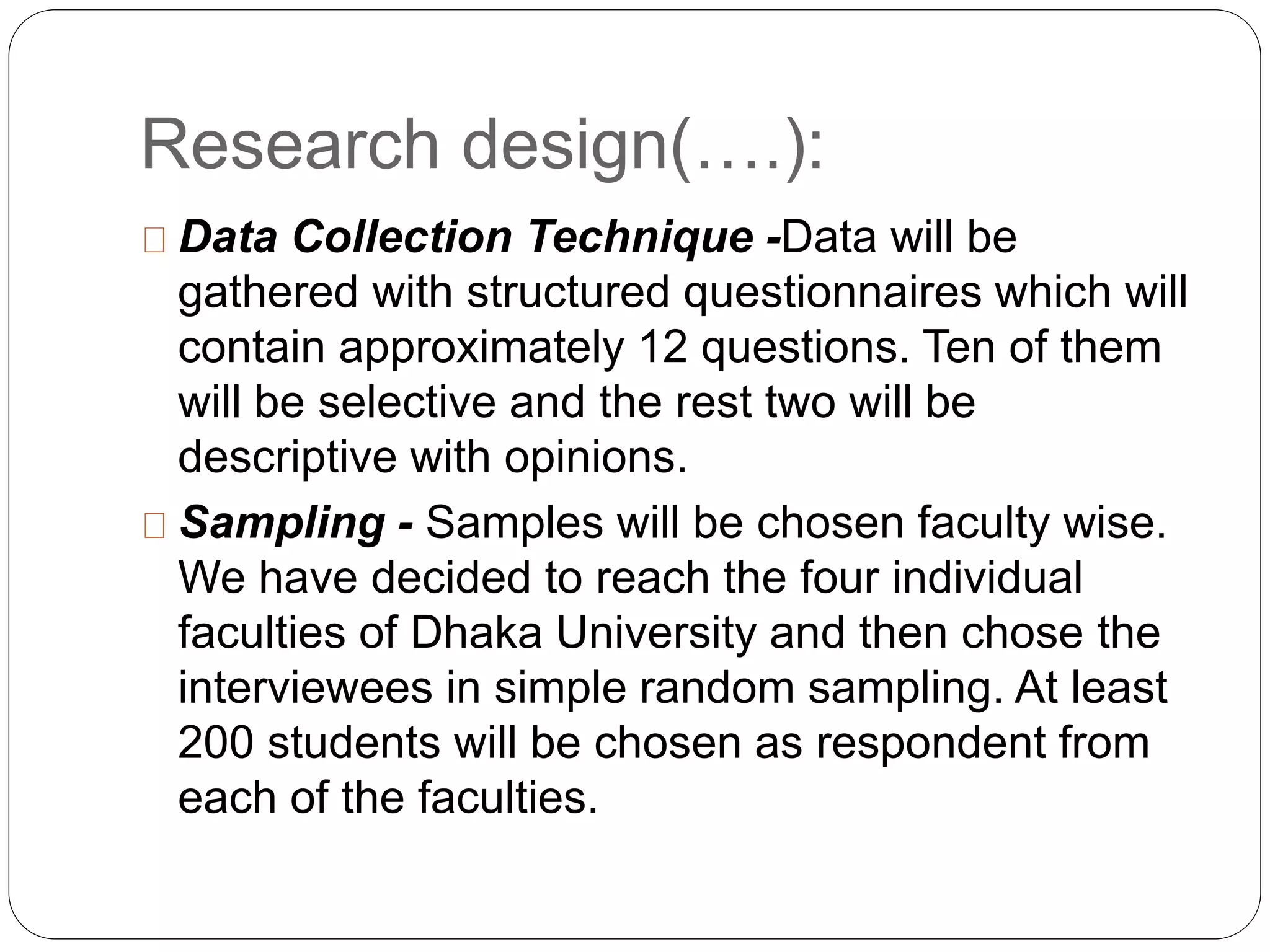 Research design(….): 
Data Collection Technique -Data will be 
gathered with structured questionnaires which will 
contain approximately 12 questions. Ten of them 
will be selective and the rest two will be 
descriptive with opinions. 
Sampling - Samples will be chosen faculty wise. 
We have decided to reach the four individual 
faculties of Dhaka University and then chose the 
interviewees in simple random sampling. At least 
200 students will be chosen as respondent from 
each of the faculties. 
 