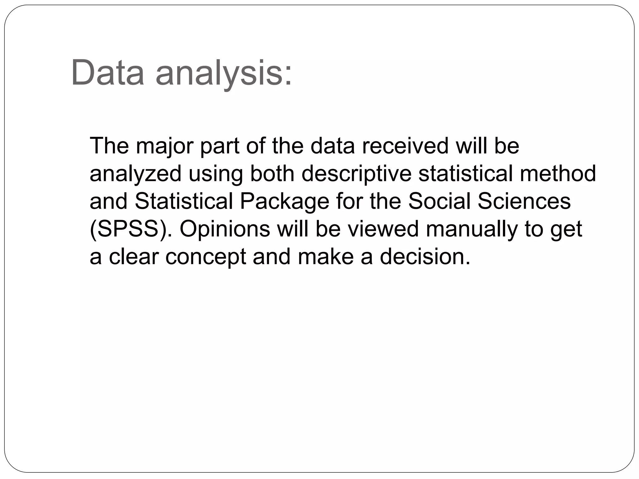 Data analysis: 
The major part of the data received will be 
analyzed using both descriptive statistical method 
and Statistical Package for the Social Sciences 
(SPSS). Opinions will be viewed manually to get 
a clear concept and make a decision. 
 