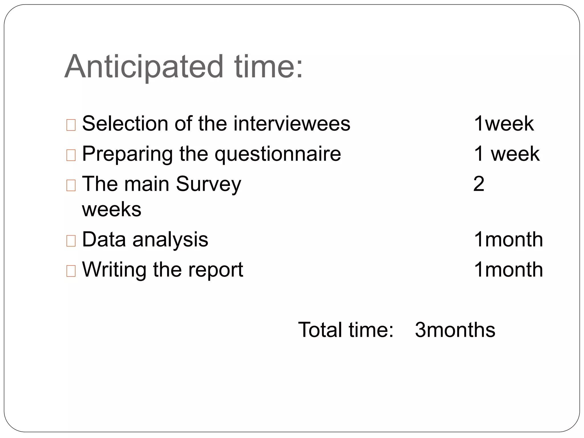 Anticipated time: 
Selection of the interviewees 1week 
Preparing the questionnaire 1 week 
The main Survey 2 
weeks 
Data analysis 1month 
Writing the report 1month 
Total time: 3months 
 
