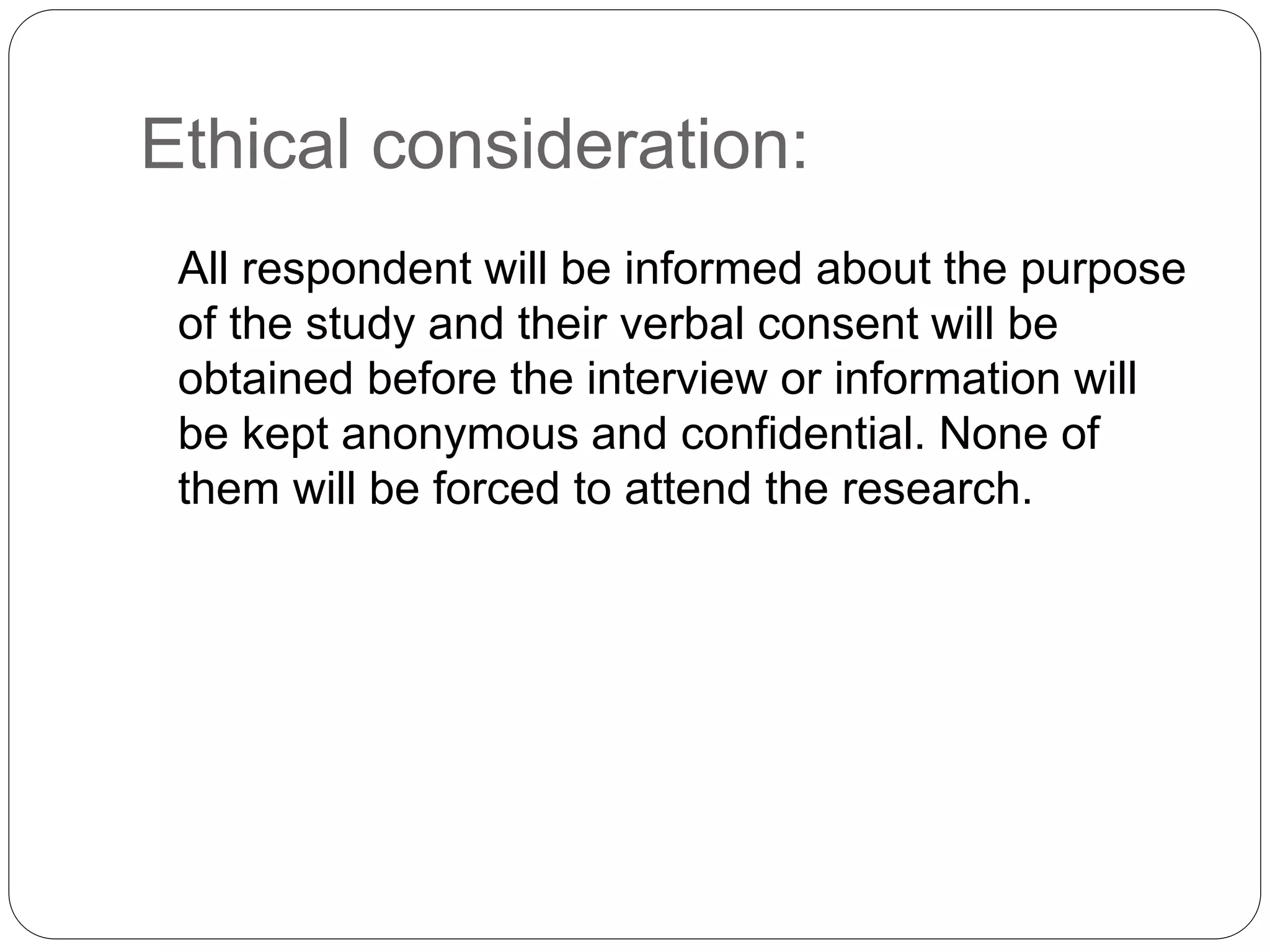 Ethical consideration: 
All respondent will be informed about the purpose 
of the study and their verbal consent will be 
obtained before the interview or information will 
be kept anonymous and confidential. None of 
them will be forced to attend the research. 
 