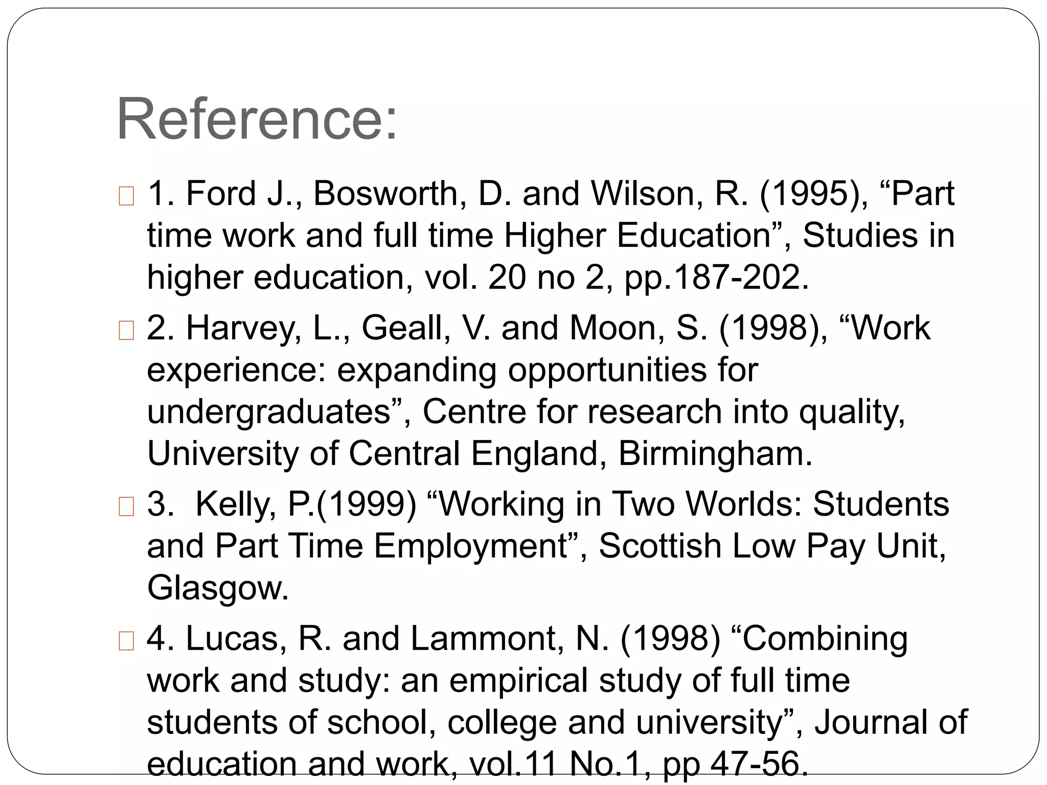 Reference: 
1. Ford J., Bosworth, D. and Wilson, R. (1995), “Part 
time work and full time Higher Education”, Studies in 
higher education, vol. 20 no 2, pp.187-202. 
2. Harvey, L., Geall, V. and Moon, S. (1998), “Work 
experience: expanding opportunities for 
undergraduates”, Centre for research into quality, 
University of Central England, Birmingham. 
3. Kelly, P.(1999) “Working in Two Worlds: Students 
and Part Time Employment”, Scottish Low Pay Unit, 
Glasgow. 
4. Lucas, R. and Lammont, N. (1998) “Combining 
work and study: an empirical study of full time 
students of school, college and university”, Journal of 
education and work, vol.11 No.1, pp 47-56. 

