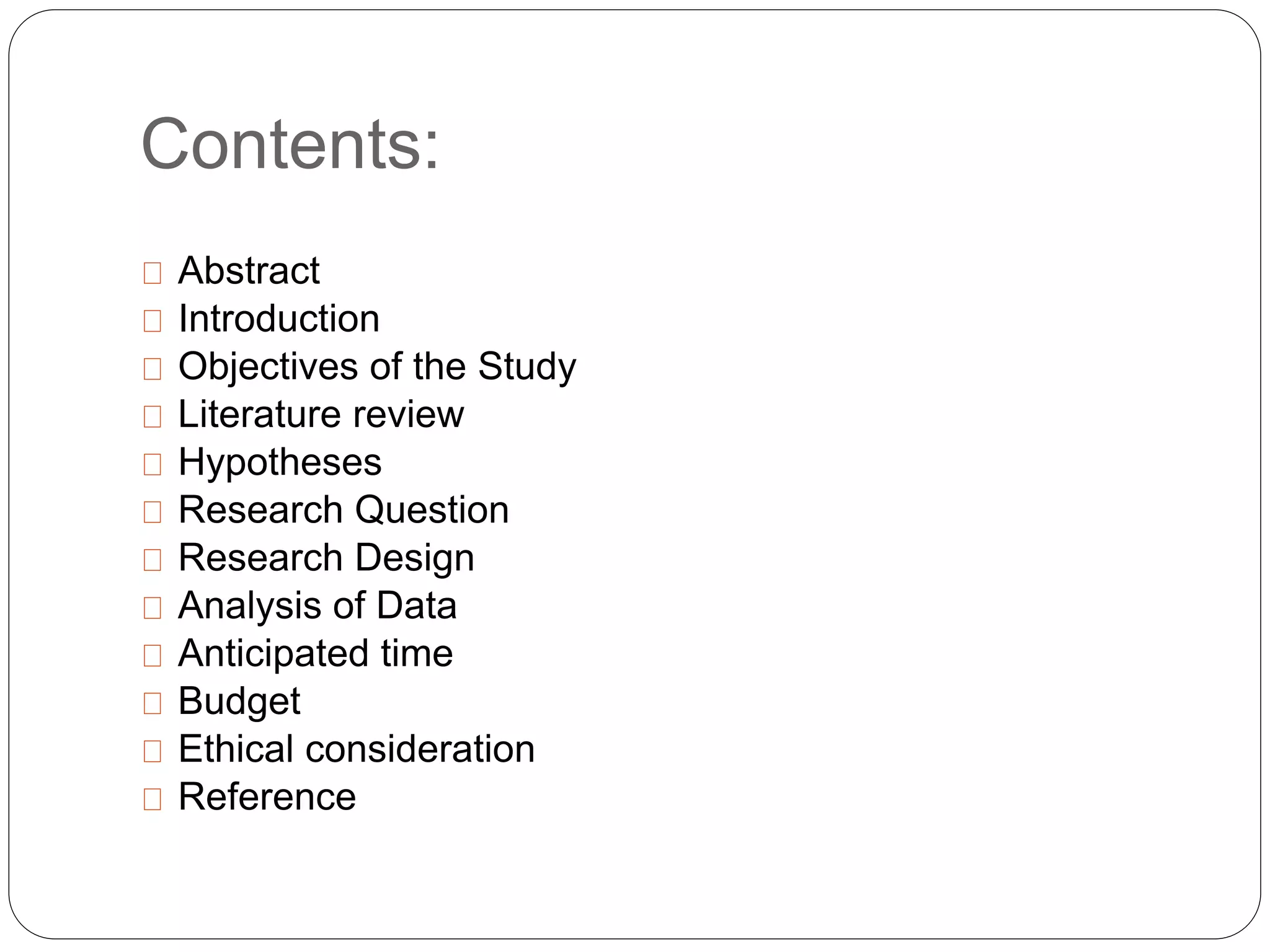 Contents: 
Abstract 
Introduction 
Objectives of the Study 
Literature review 
Hypotheses 
Research Question 
Research Design 
Analysis of Data 
Anticipated time 
Budget 
Ethical consideration 
Reference 
 