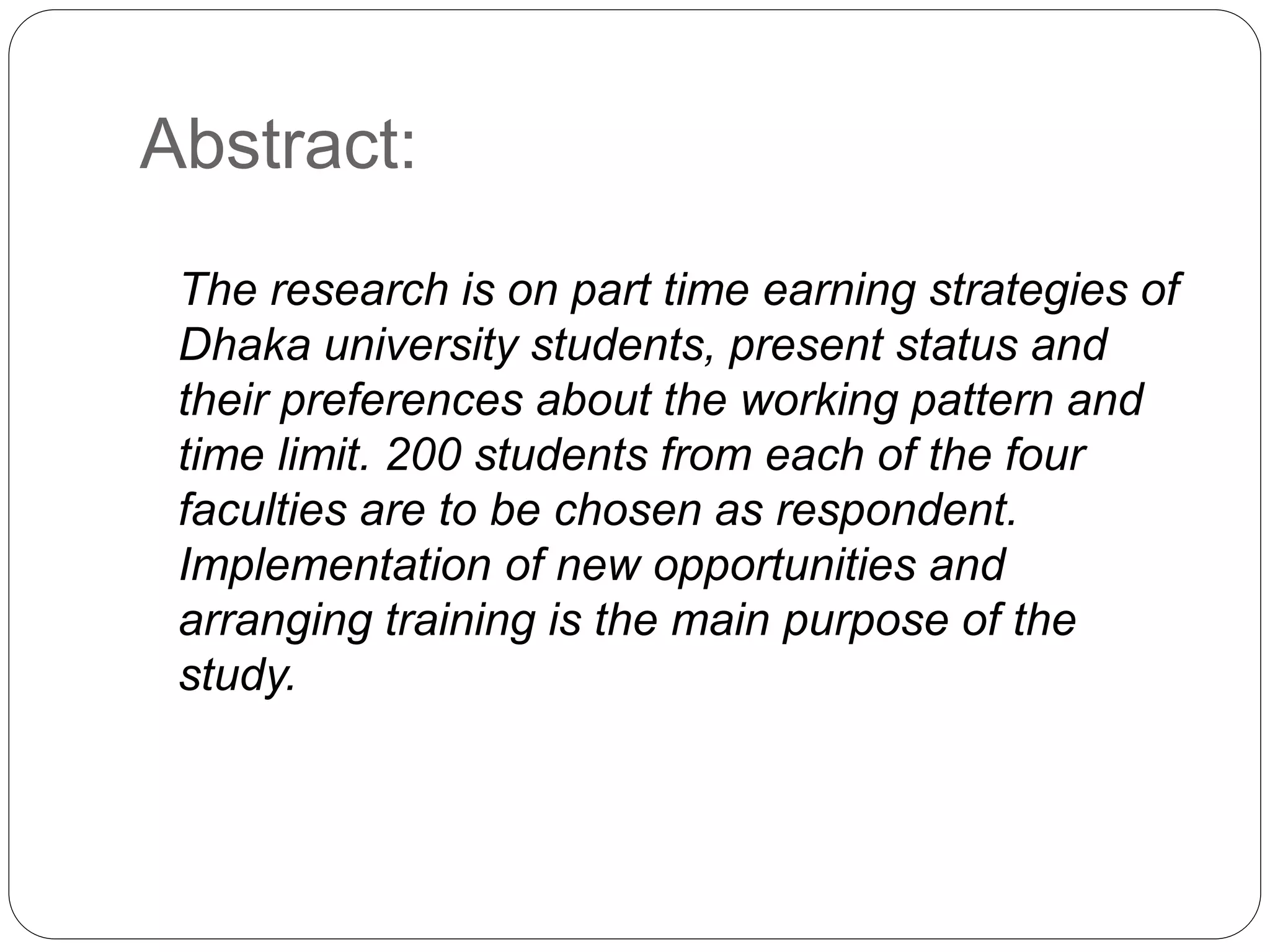 Abstract: 
The research is on part time earning strategies of 
Dhaka university students, present status and 
their preferences about the working pattern and 
time limit. 200 students from each of the four 
faculties are to be chosen as respondent. 
Implementation of new opportunities and 
arranging training is the main purpose of the 
study. 
 