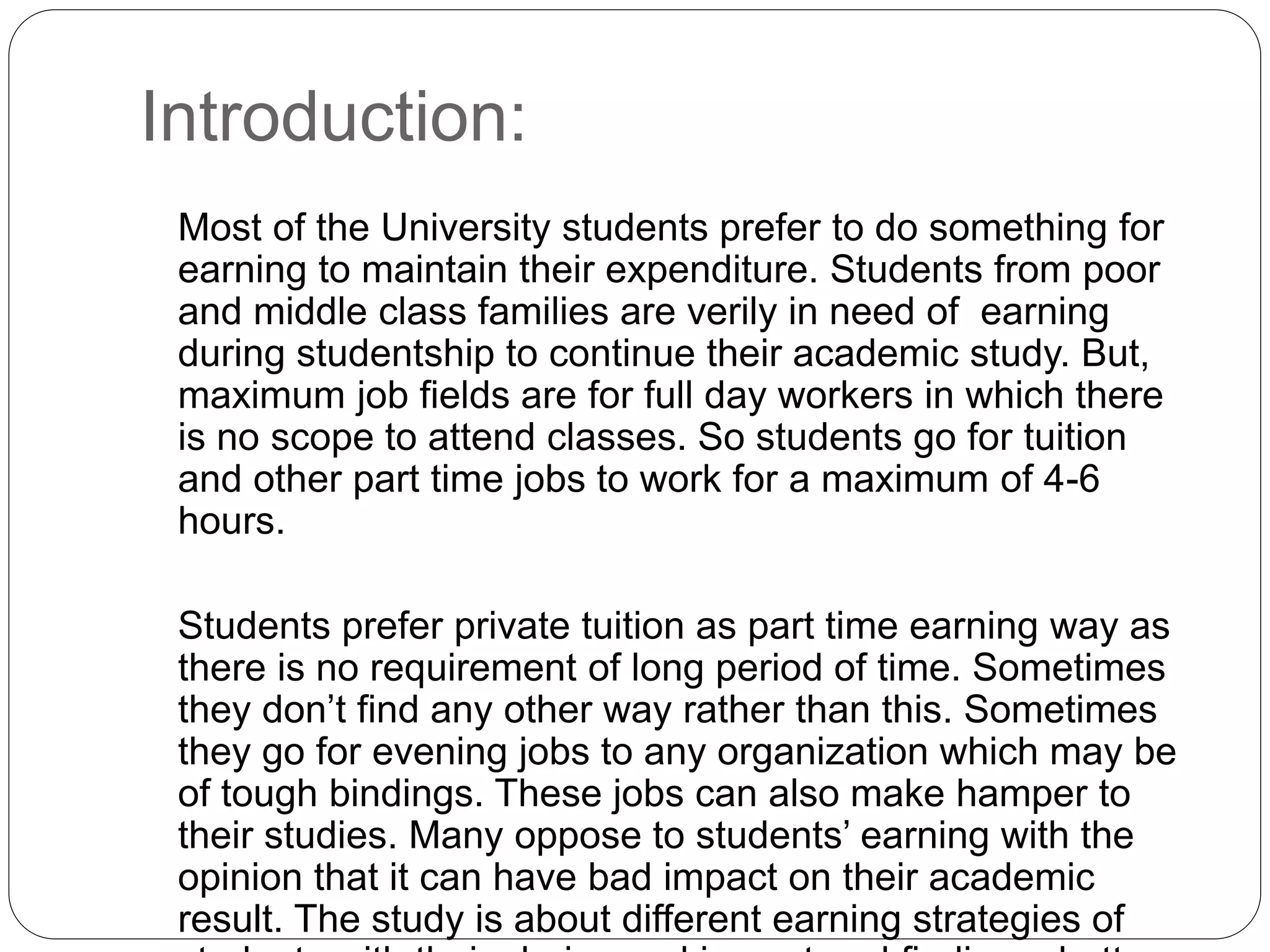 Introduction: 
Most of the University students prefer to do something for 
earning to maintain their expenditure. Students from poor 
and middle class families are verily in need of earning 
during studentship to continue their academic study. But, 
maximum job fields are for full day workers in which there 
is no scope to attend classes. So students go for tuition 
and other part time jobs to work for a maximum of 4-6 
hours. 
Students prefer private tuition as part time earning way as 
there is no requirement of long period of time. Sometimes 
they don’t find any other way rather than this. Sometimes 
they go for evening jobs to any organization which may be 
of tough bindings. These jobs can also make hamper to 
their studies. Many oppose to students’ earning with the 
opinion that it can have bad impact on their academic 
result. The study is about different earning strategies of 
students with their choice and impact and finding a better 
 