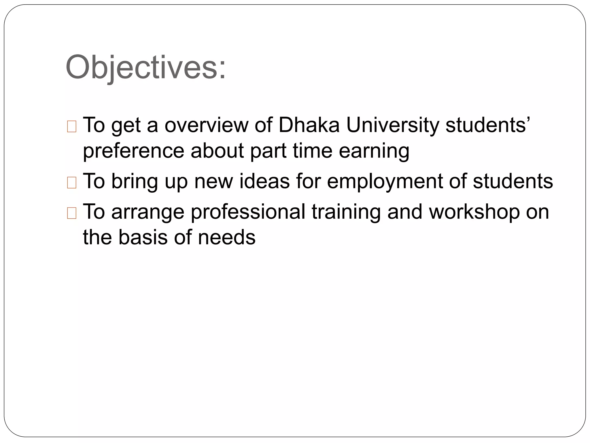 Objectives: 
To get a overview of Dhaka University students’ 
preference about part time earning 
To bring up new ideas for employment of students 
To arrange professional training and workshop on 
the basis of needs 
 