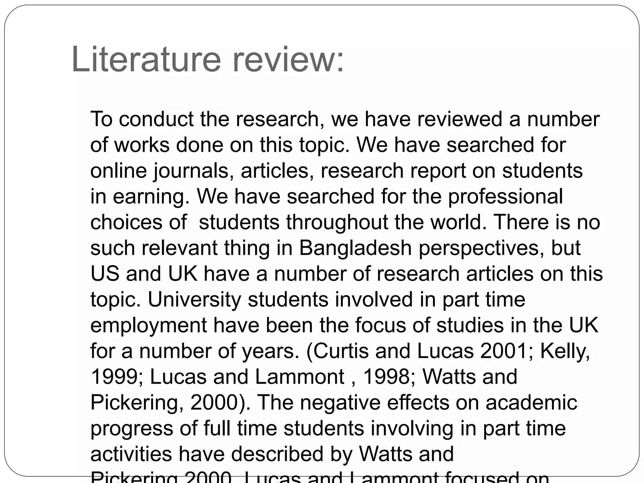 Literature review: 
To conduct the research, we have reviewed a number 
of works done on this topic. We have searched for 
online journals, articles, research report on students 
in earning. We have searched for the professional 
choices of students throughout the world. There is no 
such relevant thing in Bangladesh perspectives, but 
US and UK have a number of research articles on this 
topic. University students involved in part time 
employment have been the focus of studies in the UK 
for a number of years. (Curtis and Lucas 2001; Kelly, 
1999; Lucas and Lammont , 1998; Watts and 
Pickering, 2000). The negative effects on academic 
progress of full time students involving in part time 
activities have described by Watts and 
Pickering,2000. Lucas and Lammont focused on 
 