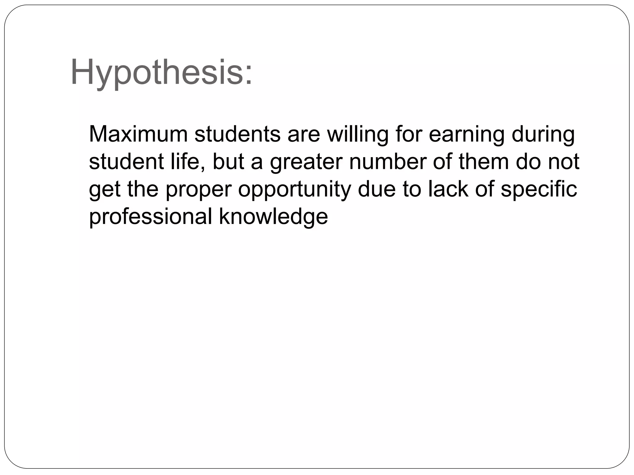 Hypothesis: 
Maximum students are willing for earning during 
student life, but a greater number of them do not 
get the proper opportunity due to lack of specific 
professional knowledge 
 