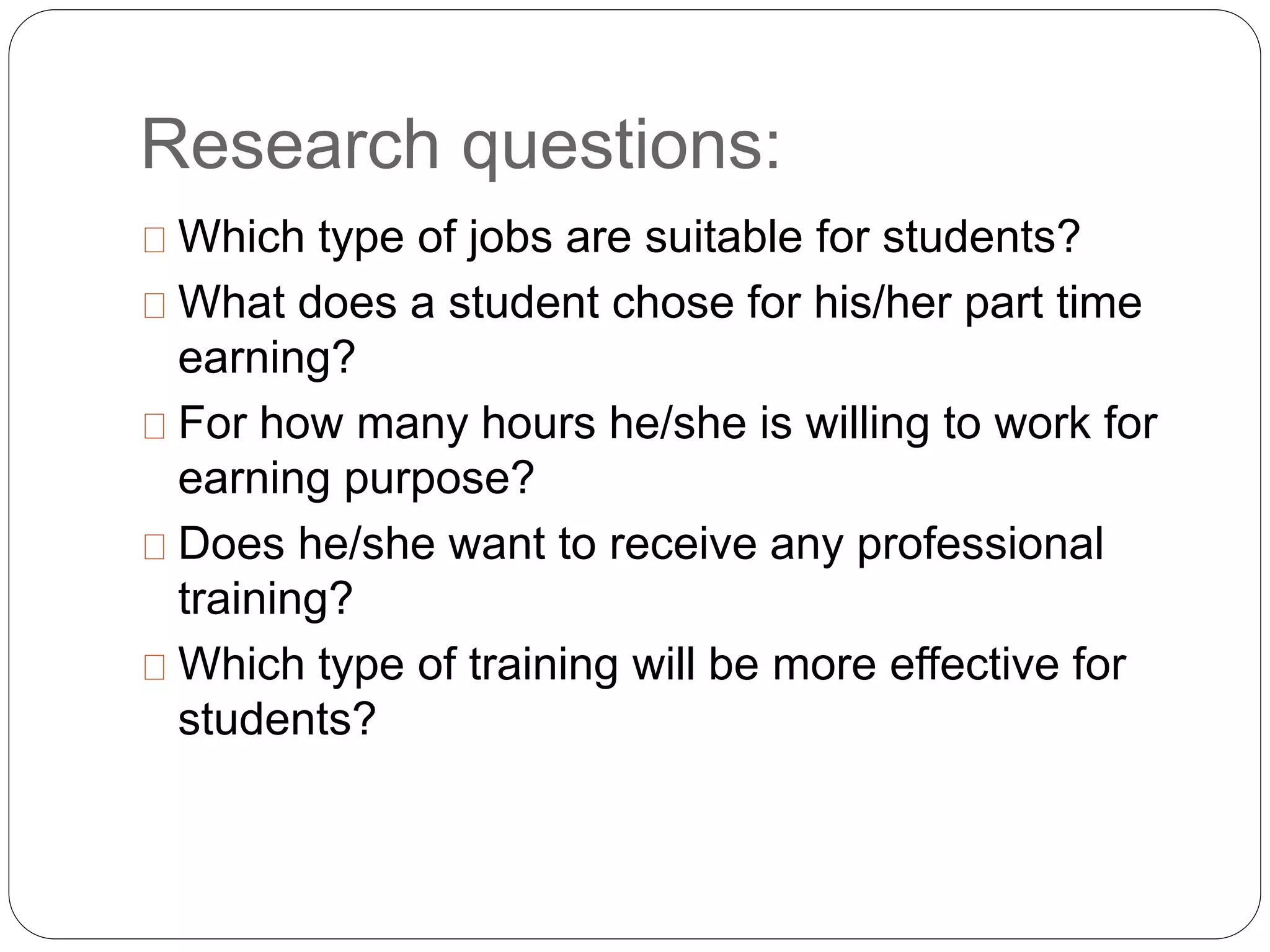 Research questions: 
Which type of jobs are suitable for students? 
What does a student chose for his/her part time 
earning? 
For how many hours he/she is willing to work for 
earning purpose? 
Does he/she want to receive any professional 
training? 
Which type of training will be more effective for 
students? 
 