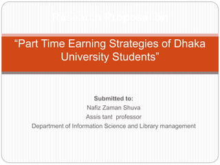 Research Proposal on 
“Part Time Earning Strategies of Dhaka 
University Students” 
Submitted to: 
Nafiz Zaman Shuva 
Assis tant professor 
Department of Information Science and Library management 
 