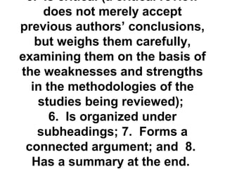 5. Is critical (a critical review 
does not merely accept 
previous authors’ conclusions, 
but weighs them carefully, 
examining them on the basis of 
the weaknesses and strengths 
in the methodologies of the 
studies being reviewed); 
6. Is organized under 
subheadings; 7. Forms a 
connected argument; and 8. 
Has a summary at the end. 
Theoretical /Conceptual 
