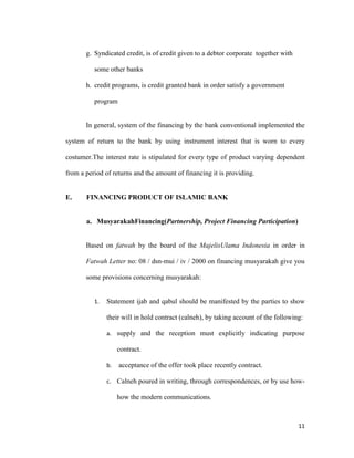 11
g. Syndicated credit, is of credit given to a debtor corporate together with
some other banks
h. credit programs, is credit granted bank in order satisfy a government
program
In general, system of the financing by the bank conventional implemented the
system of return to the bank by using instrument interest that is worn to every
costumer.The interest rate is stipulated for every type of product varying dependent
from a period of returns and the amount of financing it is providing.
E. FINANCING PRODUCT OF ISLAMIC BANK
a. MusyarakahFinancing(Partnership, Project Financing Participation)
Based on fatwah by the board of the MajelisUlama Indonesia in order in
Fatwah Letter no: 08 / dsn-mui / iv / 2000 on financing musyarakah give you
some provisions concerning musyarakah:
1. Statement ijab and qabul should be manifested by the parties to show
their will in hold contract (calneh), by taking account of the following:
a. supply and the reception must explicitly indicating purpose
contract.
b. acceptance of the offer took place recently contract.
c. Calneh poured in writing, through correspondences, or by use how-
how the modern communications.
 