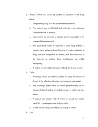 12
2. Parties contract law, should be capable and attention to the things
below:
a. competent in giving or exerts power of representatives.
b. Any partners must provide funds and work, and every counterpart
carry out of work as a deputy.
c. Each partner has the right to regulate assets musyarakah in the
process of business normal.
d. Any counterpart confers the authority to other being partners to
manage assets and each deemed to have been given authority to
doing activities musyarakah his partner, with due observance to
the interests of without doing heedlessness and willful
wrongdoing.
e. A partner not allowed to melt or invest funds for its own benefit.
3. Profit
a. Advantage should dikuantifikasi clearly to spare distinction and
dispute in the allocation advantage or termination musyarakah.
b. Any advantage partner shall be divided proportionately on the
basis of all benefit and no prescribed amounts in early were for a
partner.
c. A partner may propose that if profits to exceed the amount
specified, excess or prosentase that given him.
d. system benefit-sharing must be set out clearly in calneh.
4. Loss
 