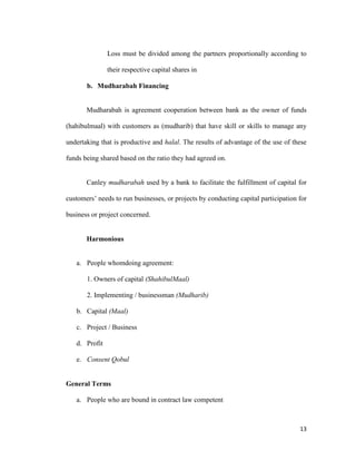 13
Loss must be divided among the partners proportionally according to
their respective capital shares in
b. Mudharabah Financing
Mudharabah is agreement cooperation between bank as the owner of funds
(hahibulmaal) with customers as (mudharib) that have skill or skills to manage any
undertaking that is productive and halal. The results of advantage of the use of these
funds being shared based on the ratio they had agreed on.
Canley mudharabah used by a bank to facilitate the fulfillment of capital for
customers’ needs to run businesses, or projects by conducting capital participation for
business or project concerned.
Harmonious
a. People whomdoing agreement:
1. Owners of capital (ShahibulMaal)
2. Implementing / businessman (Mudharib)
b. Capital (Maal)
c. Project / Business
d. Profit
e. Consent Qobul
General Terms
a. People who are bound in contract law competent
 