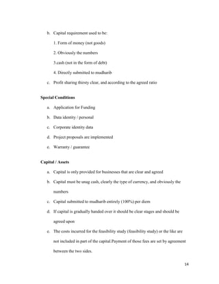14
b. Capital requirement used to be:
1. Form of money (not goods)
2. Obviously the numbers
3.cash (not in the form of debt)
4. Directly submitted to mudharib
c. Profit sharing thirsty clear, and according to the agreed ratio
Special Conditions
a. Application for Funding
b. Data identity / personal
c. Corporate identity data
d. Project proposals are implemented
e. Warranty / guarantee
Capital / Assets
a. Capital is only provided for businesses that are clear and agreed
b. Capital must be unag cash, clearly the type of currency, and obviously the
numbers
c. Capital submitted to mudharib entirely (100%) per diem
d. If capital is gradually handed over it should be clear stages and should be
agreed upon
e. The costs incurred for the feasibility study (feasibility study) or the like are
not included in part of the capital.Payment of those fees are set by agreement
between the two sides.
 