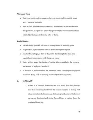 15
Work and Costs
a. Bank reserves the right to supervise but reserves the right to meddle tudak
work / business Mudharib.
b. Bank as fund providers should not restrict the business / action mudharib in
the operations, except to the extent the agreement (the business that has been
establish) or that deviate from the rules of sharia.
Profit Sharing
a. The advantage gained is the result of manage funds of financing given
b. Magnitude is expressed in the form of profit sharing ratio agreed
c. Mudharib have to pay a share of the profits that belong to the bank on a
regular basis in accordance with the agreed period
d. Banks will not accept the division of profits, failures or defaults that occurred
not because of negligence mudharib
e. In the event of business failure that resulted in losses caused by the negligence
mudharib, if any, shall be borne by mudharib (into bank accounts)
F. SUMMARY
1. Banks is a financial institution that was make with the principal
activity is collecting fund from the excessive capital in money with
other institutions lacking money. Collecting fund done in the form of
saving and distribute funds in the form of loans in various forms the
product of financing.
 